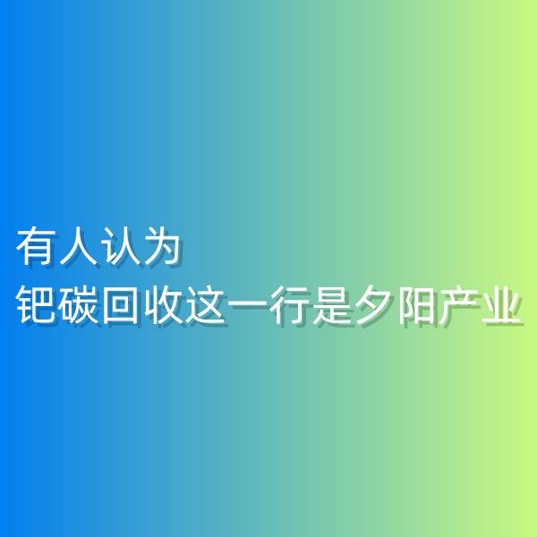 清輝鈀碳回收日記548，有人認(rèn)為鈀碳回收這一行是夕陽產(chǎn)業(yè)。